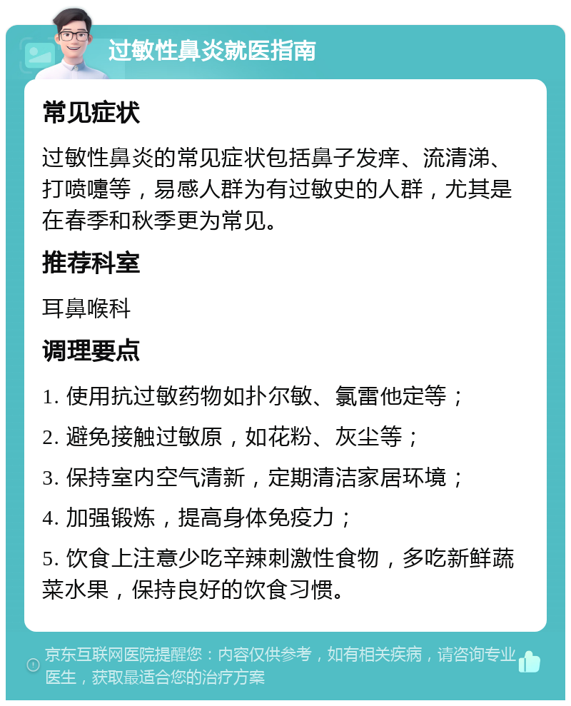 过敏性鼻炎就医指南 常见症状 过敏性鼻炎的常见症状包括鼻子发痒、流清涕、打喷嚏等，易感人群为有过敏史的人群，尤其是在春季和秋季更为常见。 推荐科室 耳鼻喉科 调理要点 1. 使用抗过敏药物如扑尔敏、氯雷他定等； 2. 避免接触过敏原，如花粉、灰尘等； 3. 保持室内空气清新，定期清洁家居环境； 4. 加强锻炼，提高身体免疫力； 5. 饮食上注意少吃辛辣刺激性食物，多吃新鲜蔬菜水果，保持良好的饮食习惯。