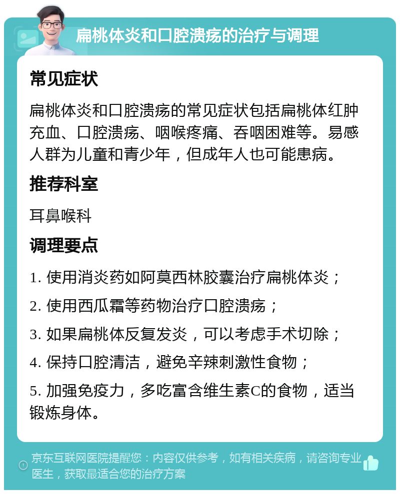 扁桃体炎和口腔溃疡的治疗与调理 常见症状 扁桃体炎和口腔溃疡的常见症状包括扁桃体红肿充血、口腔溃疡、咽喉疼痛、吞咽困难等。易感人群为儿童和青少年，但成年人也可能患病。 推荐科室 耳鼻喉科 调理要点 1. 使用消炎药如阿莫西林胶囊治疗扁桃体炎； 2. 使用西瓜霜等药物治疗口腔溃疡； 3. 如果扁桃体反复发炎，可以考虑手术切除； 4. 保持口腔清洁，避免辛辣刺激性食物； 5. 加强免疫力，多吃富含维生素C的食物，适当锻炼身体。