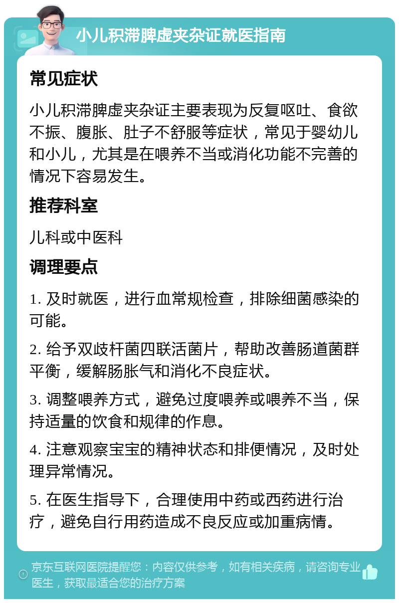 小儿积滞脾虚夹杂证就医指南 常见症状 小儿积滞脾虚夹杂证主要表现为反复呕吐、食欲不振、腹胀、肚子不舒服等症状，常见于婴幼儿和小儿，尤其是在喂养不当或消化功能不完善的情况下容易发生。 推荐科室 儿科或中医科 调理要点 1. 及时就医，进行血常规检查，排除细菌感染的可能。 2. 给予双歧杆菌四联活菌片，帮助改善肠道菌群平衡，缓解肠胀气和消化不良症状。 3. 调整喂养方式，避免过度喂养或喂养不当，保持适量的饮食和规律的作息。 4. 注意观察宝宝的精神状态和排便情况，及时处理异常情况。 5. 在医生指导下，合理使用中药或西药进行治疗，避免自行用药造成不良反应或加重病情。