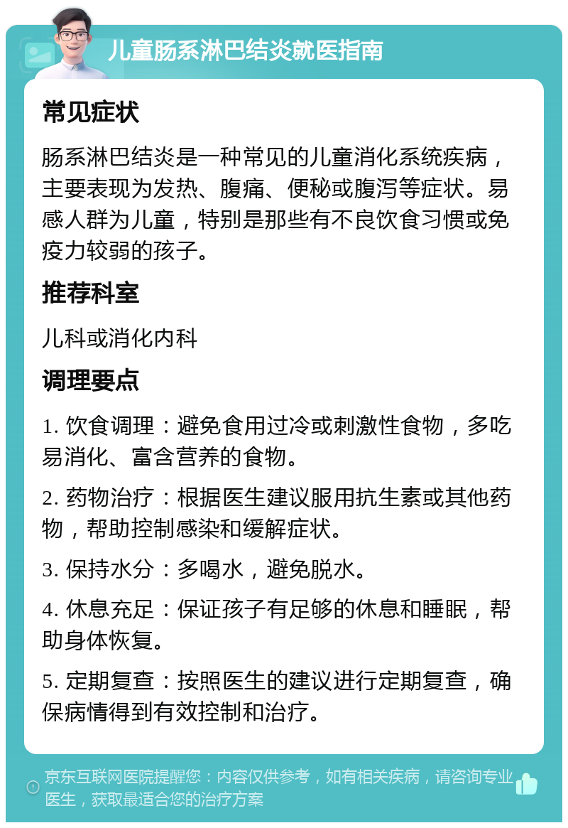 儿童肠系淋巴结炎就医指南 常见症状 肠系淋巴结炎是一种常见的儿童消化系统疾病，主要表现为发热、腹痛、便秘或腹泻等症状。易感人群为儿童，特别是那些有不良饮食习惯或免疫力较弱的孩子。 推荐科室 儿科或消化内科 调理要点 1. 饮食调理：避免食用过冷或刺激性食物，多吃易消化、富含营养的食物。 2. 药物治疗：根据医生建议服用抗生素或其他药物，帮助控制感染和缓解症状。 3. 保持水分：多喝水，避免脱水。 4. 休息充足：保证孩子有足够的休息和睡眠，帮助身体恢复。 5. 定期复查：按照医生的建议进行定期复查，确保病情得到有效控制和治疗。