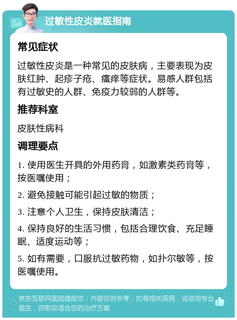 过敏性皮炎就医指南 常见症状 过敏性皮炎是一种常见的皮肤病，主要表现为皮肤红肿、起疹子疮、瘙痒等症状。易感人群包括有过敏史的人群、免疫力较弱的人群等。 推荐科室 皮肤性病科 调理要点 1. 使用医生开具的外用药膏，如激素类药膏等，按医嘱使用； 2. 避免接触可能引起过敏的物质； 3. 注意个人卫生，保持皮肤清洁； 4. 保持良好的生活习惯，包括合理饮食、充足睡眠、适度运动等； 5. 如有需要，口服抗过敏药物，如扑尔敏等，按医嘱使用。