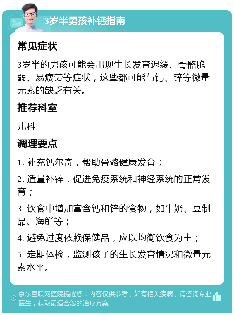 3岁半男孩补钙指南 常见症状 3岁半的男孩可能会出现生长发育迟缓、骨骼脆弱、易疲劳等症状，这些都可能与钙、锌等微量元素的缺乏有关。 推荐科室 儿科 调理要点 1. 补充钙尔奇，帮助骨骼健康发育； 2. 适量补锌，促进免疫系统和神经系统的正常发育； 3. 饮食中增加富含钙和锌的食物，如牛奶、豆制品、海鲜等； 4. 避免过度依赖保健品，应以均衡饮食为主； 5. 定期体检，监测孩子的生长发育情况和微量元素水平。