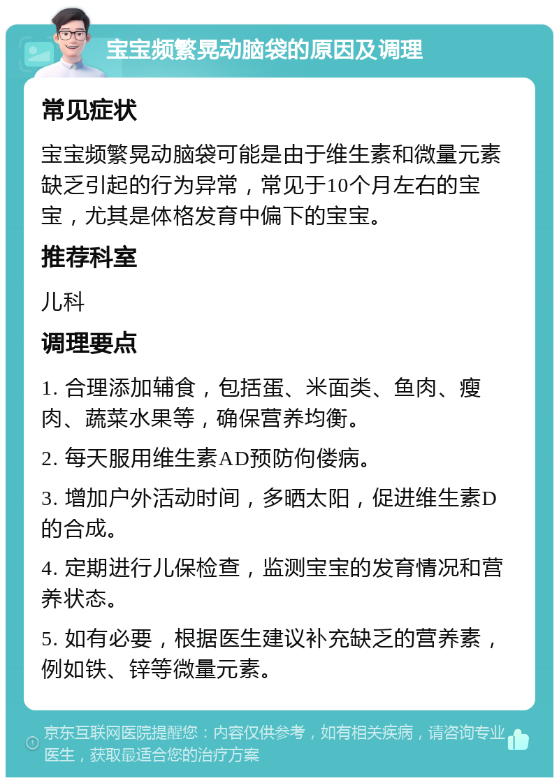 宝宝频繁晃动脑袋的原因及调理 常见症状 宝宝频繁晃动脑袋可能是由于维生素和微量元素缺乏引起的行为异常，常见于10个月左右的宝宝，尤其是体格发育中偏下的宝宝。 推荐科室 儿科 调理要点 1. 合理添加辅食，包括蛋、米面类、鱼肉、瘦肉、蔬菜水果等，确保营养均衡。 2. 每天服用维生素AD预防佝偻病。 3. 增加户外活动时间，多晒太阳，促进维生素D的合成。 4. 定期进行儿保检查，监测宝宝的发育情况和营养状态。 5. 如有必要，根据医生建议补充缺乏的营养素，例如铁、锌等微量元素。