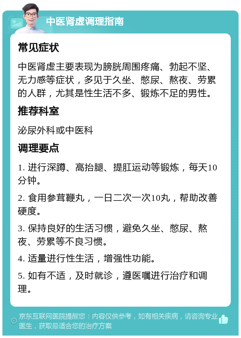 中医肾虚调理指南 常见症状 中医肾虚主要表现为膀胱周围疼痛、勃起不坚、无力感等症状，多见于久坐、憋尿、熬夜、劳累的人群，尤其是性生活不多、锻炼不足的男性。 推荐科室 泌尿外科或中医科 调理要点 1. 进行深蹲、高抬腿、提肛运动等锻炼，每天10分钟。 2. 食用参茸鞭丸，一日二次一次10丸，帮助改善硬度。 3. 保持良好的生活习惯，避免久坐、憋尿、熬夜、劳累等不良习惯。 4. 适量进行性生活，增强性功能。 5. 如有不适，及时就诊，遵医嘱进行治疗和调理。