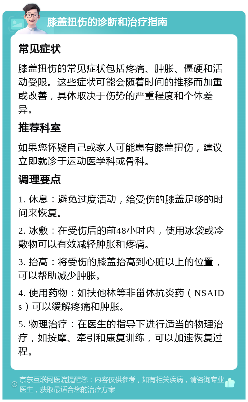 膝盖扭伤的诊断和治疗指南 常见症状 膝盖扭伤的常见症状包括疼痛、肿胀、僵硬和活动受限。这些症状可能会随着时间的推移而加重或改善，具体取决于伤势的严重程度和个体差异。 推荐科室 如果您怀疑自己或家人可能患有膝盖扭伤，建议立即就诊于运动医学科或骨科。 调理要点 1. 休息：避免过度活动，给受伤的膝盖足够的时间来恢复。 2. 冰敷：在受伤后的前48小时内，使用冰袋或冷敷物可以有效减轻肿胀和疼痛。 3. 抬高：将受伤的膝盖抬高到心脏以上的位置，可以帮助减少肿胀。 4. 使用药物：如扶他林等非甾体抗炎药（NSAIDs）可以缓解疼痛和肿胀。 5. 物理治疗：在医生的指导下进行适当的物理治疗，如按摩、牵引和康复训练，可以加速恢复过程。