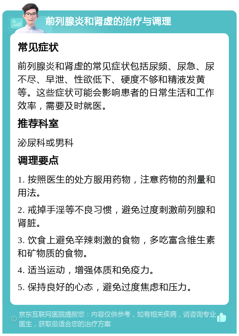 前列腺炎和肾虚的治疗与调理 常见症状 前列腺炎和肾虚的常见症状包括尿频、尿急、尿不尽、早泄、性欲低下、硬度不够和精液发黄等。这些症状可能会影响患者的日常生活和工作效率，需要及时就医。 推荐科室 泌尿科或男科 调理要点 1. 按照医生的处方服用药物，注意药物的剂量和用法。 2. 戒掉手淫等不良习惯，避免过度刺激前列腺和肾脏。 3. 饮食上避免辛辣刺激的食物，多吃富含维生素和矿物质的食物。 4. 适当运动，增强体质和免疫力。 5. 保持良好的心态，避免过度焦虑和压力。