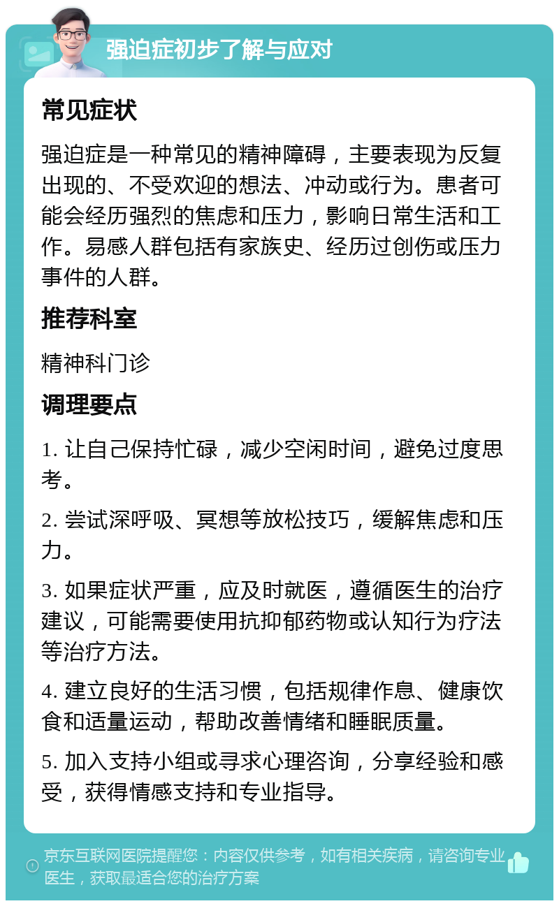 强迫症初步了解与应对 常见症状 强迫症是一种常见的精神障碍，主要表现为反复出现的、不受欢迎的想法、冲动或行为。患者可能会经历强烈的焦虑和压力，影响日常生活和工作。易感人群包括有家族史、经历过创伤或压力事件的人群。 推荐科室 精神科门诊 调理要点 1. 让自己保持忙碌，减少空闲时间，避免过度思考。 2. 尝试深呼吸、冥想等放松技巧，缓解焦虑和压力。 3. 如果症状严重，应及时就医，遵循医生的治疗建议，可能需要使用抗抑郁药物或认知行为疗法等治疗方法。 4. 建立良好的生活习惯，包括规律作息、健康饮食和适量运动，帮助改善情绪和睡眠质量。 5. 加入支持小组或寻求心理咨询，分享经验和感受，获得情感支持和专业指导。