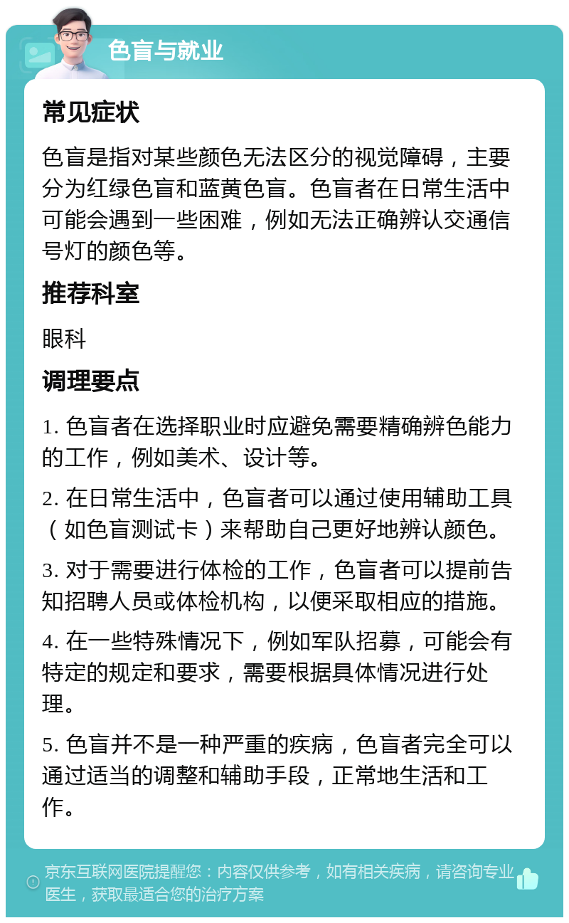 色盲与就业 常见症状 色盲是指对某些颜色无法区分的视觉障碍，主要分为红绿色盲和蓝黄色盲。色盲者在日常生活中可能会遇到一些困难，例如无法正确辨认交通信号灯的颜色等。 推荐科室 眼科 调理要点 1. 色盲者在选择职业时应避免需要精确辨色能力的工作，例如美术、设计等。 2. 在日常生活中，色盲者可以通过使用辅助工具（如色盲测试卡）来帮助自己更好地辨认颜色。 3. 对于需要进行体检的工作，色盲者可以提前告知招聘人员或体检机构，以便采取相应的措施。 4. 在一些特殊情况下，例如军队招募，可能会有特定的规定和要求，需要根据具体情况进行处理。 5. 色盲并不是一种严重的疾病，色盲者完全可以通过适当的调整和辅助手段，正常地生活和工作。