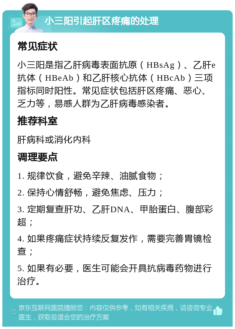 小三阳引起肝区疼痛的处理 常见症状 小三阳是指乙肝病毒表面抗原（HBsAg）、乙肝e抗体（HBeAb）和乙肝核心抗体（HBcAb）三项指标同时阳性。常见症状包括肝区疼痛、恶心、乏力等，易感人群为乙肝病毒感染者。 推荐科室 肝病科或消化内科 调理要点 1. 规律饮食，避免辛辣、油腻食物； 2. 保持心情舒畅，避免焦虑、压力； 3. 定期复查肝功、乙肝DNA、甲胎蛋白、腹部彩超； 4. 如果疼痛症状持续反复发作，需要完善胃镜检查； 5. 如果有必要，医生可能会开具抗病毒药物进行治疗。