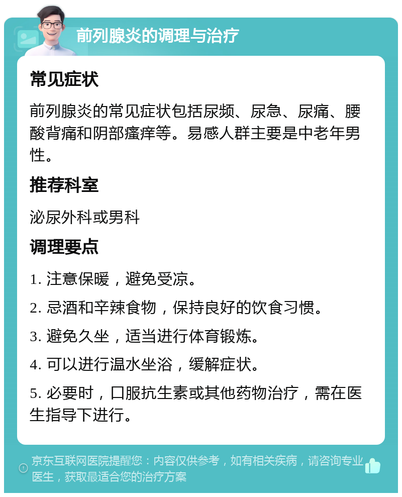 前列腺炎的调理与治疗 常见症状 前列腺炎的常见症状包括尿频、尿急、尿痛、腰酸背痛和阴部瘙痒等。易感人群主要是中老年男性。 推荐科室 泌尿外科或男科 调理要点 1. 注意保暖，避免受凉。 2. 忌酒和辛辣食物，保持良好的饮食习惯。 3. 避免久坐，适当进行体育锻炼。 4. 可以进行温水坐浴，缓解症状。 5. 必要时，口服抗生素或其他药物治疗，需在医生指导下进行。