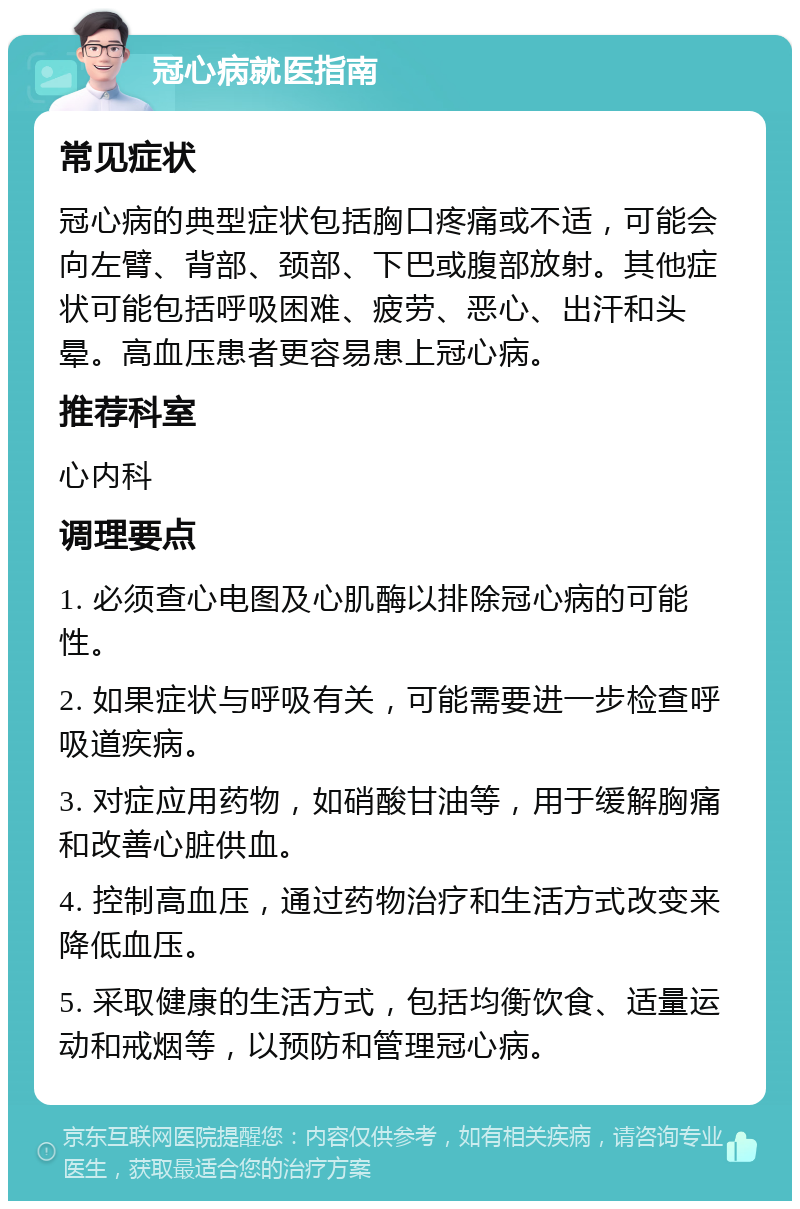 冠心病就医指南 常见症状 冠心病的典型症状包括胸口疼痛或不适，可能会向左臂、背部、颈部、下巴或腹部放射。其他症状可能包括呼吸困难、疲劳、恶心、出汗和头晕。高血压患者更容易患上冠心病。 推荐科室 心内科 调理要点 1. 必须查心电图及心肌酶以排除冠心病的可能性。 2. 如果症状与呼吸有关，可能需要进一步检查呼吸道疾病。 3. 对症应用药物，如硝酸甘油等，用于缓解胸痛和改善心脏供血。 4. 控制高血压，通过药物治疗和生活方式改变来降低血压。 5. 采取健康的生活方式，包括均衡饮食、适量运动和戒烟等，以预防和管理冠心病。