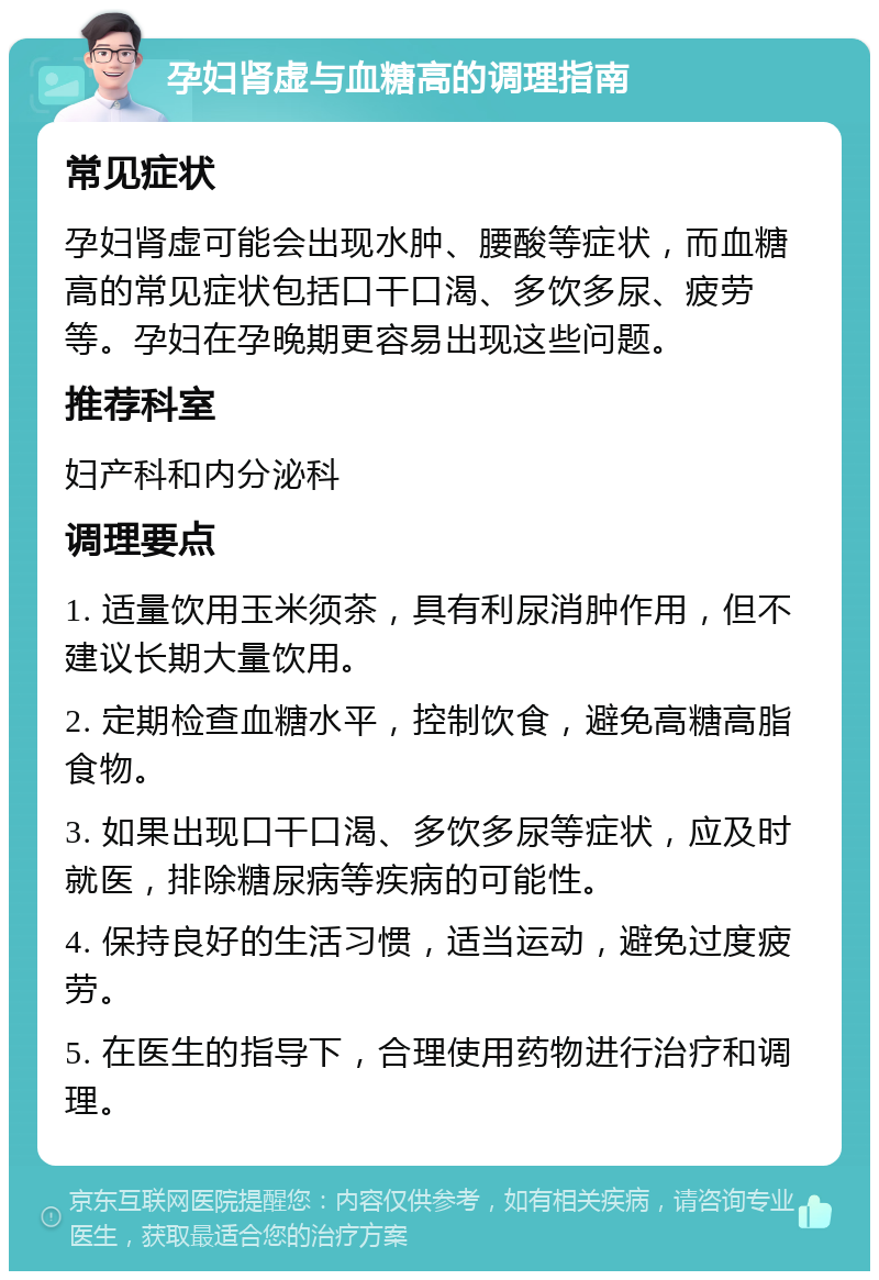 孕妇肾虚与血糖高的调理指南 常见症状 孕妇肾虚可能会出现水肿、腰酸等症状，而血糖高的常见症状包括口干口渴、多饮多尿、疲劳等。孕妇在孕晚期更容易出现这些问题。 推荐科室 妇产科和内分泌科 调理要点 1. 适量饮用玉米须茶，具有利尿消肿作用，但不建议长期大量饮用。 2. 定期检查血糖水平，控制饮食，避免高糖高脂食物。 3. 如果出现口干口渴、多饮多尿等症状，应及时就医，排除糖尿病等疾病的可能性。 4. 保持良好的生活习惯，适当运动，避免过度疲劳。 5. 在医生的指导下，合理使用药物进行治疗和调理。