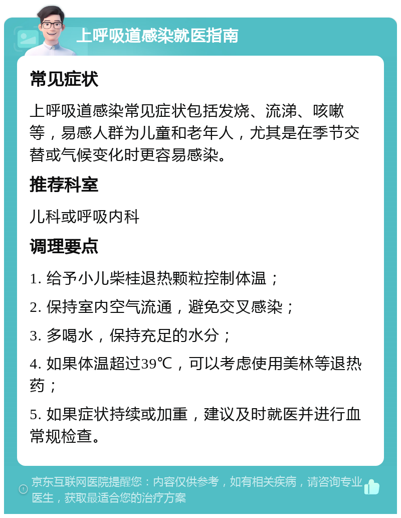 上呼吸道感染就医指南 常见症状 上呼吸道感染常见症状包括发烧、流涕、咳嗽等，易感人群为儿童和老年人，尤其是在季节交替或气候变化时更容易感染。 推荐科室 儿科或呼吸内科 调理要点 1. 给予小儿柴桂退热颗粒控制体温； 2. 保持室内空气流通，避免交叉感染； 3. 多喝水，保持充足的水分； 4. 如果体温超过39℃，可以考虑使用美林等退热药； 5. 如果症状持续或加重，建议及时就医并进行血常规检查。