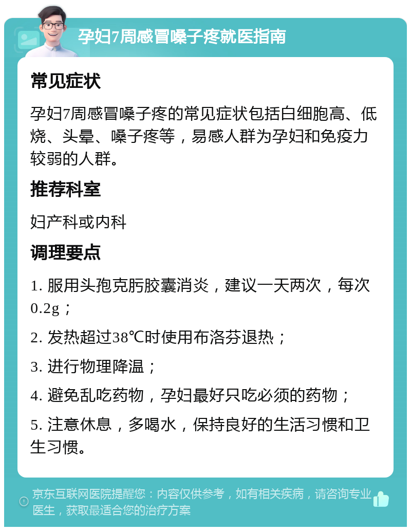 孕妇7周感冒嗓子疼就医指南 常见症状 孕妇7周感冒嗓子疼的常见症状包括白细胞高、低烧、头晕、嗓子疼等，易感人群为孕妇和免疫力较弱的人群。 推荐科室 妇产科或内科 调理要点 1. 服用头孢克肟胶囊消炎，建议一天两次，每次0.2g； 2. 发热超过38℃时使用布洛芬退热； 3. 进行物理降温； 4. 避免乱吃药物，孕妇最好只吃必须的药物； 5. 注意休息，多喝水，保持良好的生活习惯和卫生习惯。