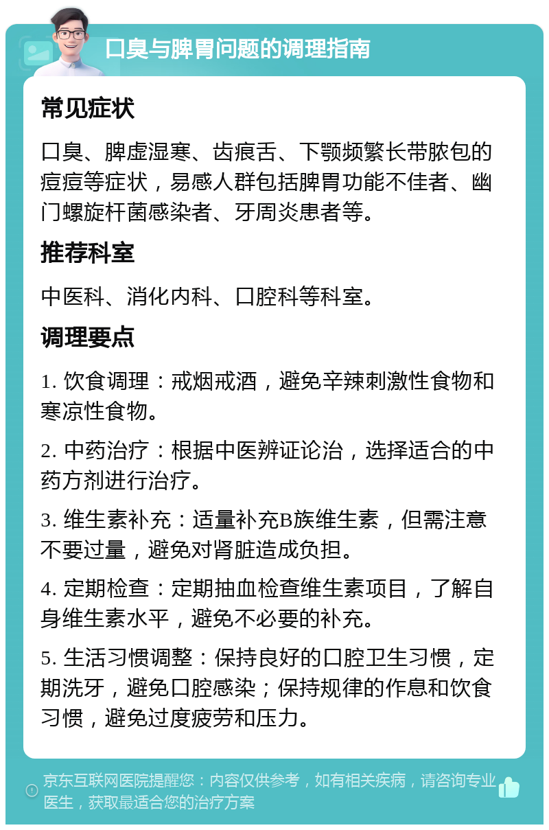 口臭与脾胃问题的调理指南 常见症状 口臭、脾虚湿寒、齿痕舌、下颚频繁长带脓包的痘痘等症状，易感人群包括脾胃功能不佳者、幽门螺旋杆菌感染者、牙周炎患者等。 推荐科室 中医科、消化内科、口腔科等科室。 调理要点 1. 饮食调理：戒烟戒酒，避免辛辣刺激性食物和寒凉性食物。 2. 中药治疗：根据中医辨证论治，选择适合的中药方剂进行治疗。 3. 维生素补充：适量补充B族维生素，但需注意不要过量，避免对肾脏造成负担。 4. 定期检查：定期抽血检查维生素项目，了解自身维生素水平，避免不必要的补充。 5. 生活习惯调整：保持良好的口腔卫生习惯，定期洗牙，避免口腔感染；保持规律的作息和饮食习惯，避免过度疲劳和压力。