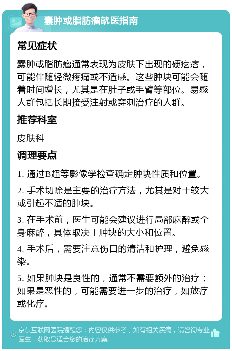 囊肿或脂肪瘤就医指南 常见症状 囊肿或脂肪瘤通常表现为皮肤下出现的硬疙瘩，可能伴随轻微疼痛或不适感。这些肿块可能会随着时间增长，尤其是在肚子或手臂等部位。易感人群包括长期接受注射或穿刺治疗的人群。 推荐科室 皮肤科 调理要点 1. 通过B超等影像学检查确定肿块性质和位置。 2. 手术切除是主要的治疗方法，尤其是对于较大或引起不适的肿块。 3. 在手术前，医生可能会建议进行局部麻醉或全身麻醉，具体取决于肿块的大小和位置。 4. 手术后，需要注意伤口的清洁和护理，避免感染。 5. 如果肿块是良性的，通常不需要额外的治疗；如果是恶性的，可能需要进一步的治疗，如放疗或化疗。