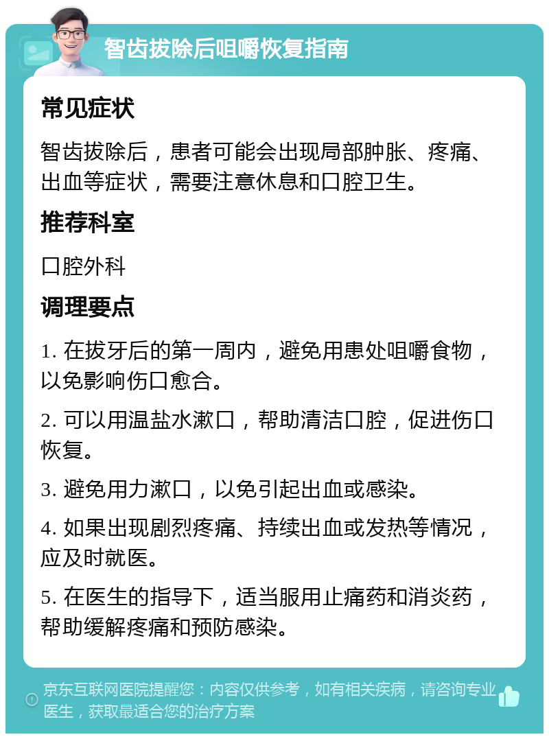 智齿拔除后咀嚼恢复指南 常见症状 智齿拔除后，患者可能会出现局部肿胀、疼痛、出血等症状，需要注意休息和口腔卫生。 推荐科室 口腔外科 调理要点 1. 在拔牙后的第一周内，避免用患处咀嚼食物，以免影响伤口愈合。 2. 可以用温盐水漱口，帮助清洁口腔，促进伤口恢复。 3. 避免用力漱口，以免引起出血或感染。 4. 如果出现剧烈疼痛、持续出血或发热等情况，应及时就医。 5. 在医生的指导下，适当服用止痛药和消炎药，帮助缓解疼痛和预防感染。