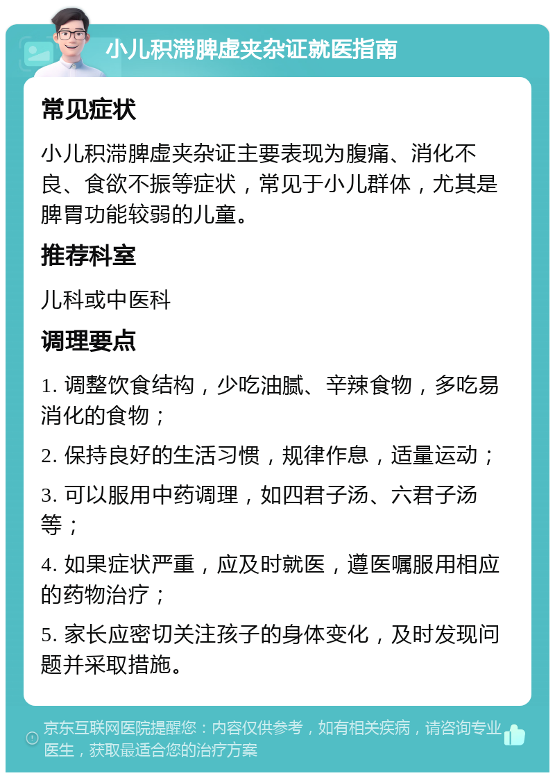 小儿积滞脾虚夹杂证就医指南 常见症状 小儿积滞脾虚夹杂证主要表现为腹痛、消化不良、食欲不振等症状，常见于小儿群体，尤其是脾胃功能较弱的儿童。 推荐科室 儿科或中医科 调理要点 1. 调整饮食结构，少吃油腻、辛辣食物，多吃易消化的食物； 2. 保持良好的生活习惯，规律作息，适量运动； 3. 可以服用中药调理，如四君子汤、六君子汤等； 4. 如果症状严重，应及时就医，遵医嘱服用相应的药物治疗； 5. 家长应密切关注孩子的身体变化，及时发现问题并采取措施。