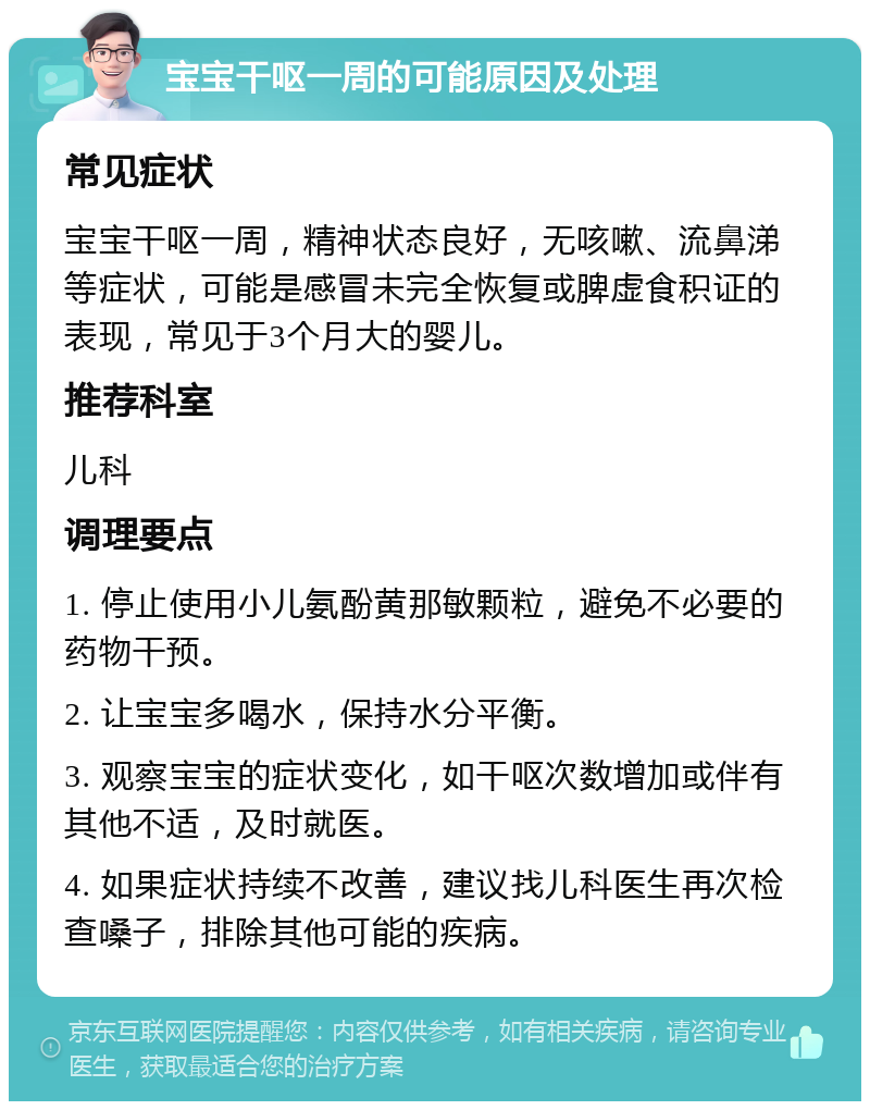 宝宝干呕一周的可能原因及处理 常见症状 宝宝干呕一周，精神状态良好，无咳嗽、流鼻涕等症状，可能是感冒未完全恢复或脾虚食积证的表现，常见于3个月大的婴儿。 推荐科室 儿科 调理要点 1. 停止使用小儿氨酚黄那敏颗粒，避免不必要的药物干预。 2. 让宝宝多喝水，保持水分平衡。 3. 观察宝宝的症状变化，如干呕次数增加或伴有其他不适，及时就医。 4. 如果症状持续不改善，建议找儿科医生再次检查嗓子，排除其他可能的疾病。