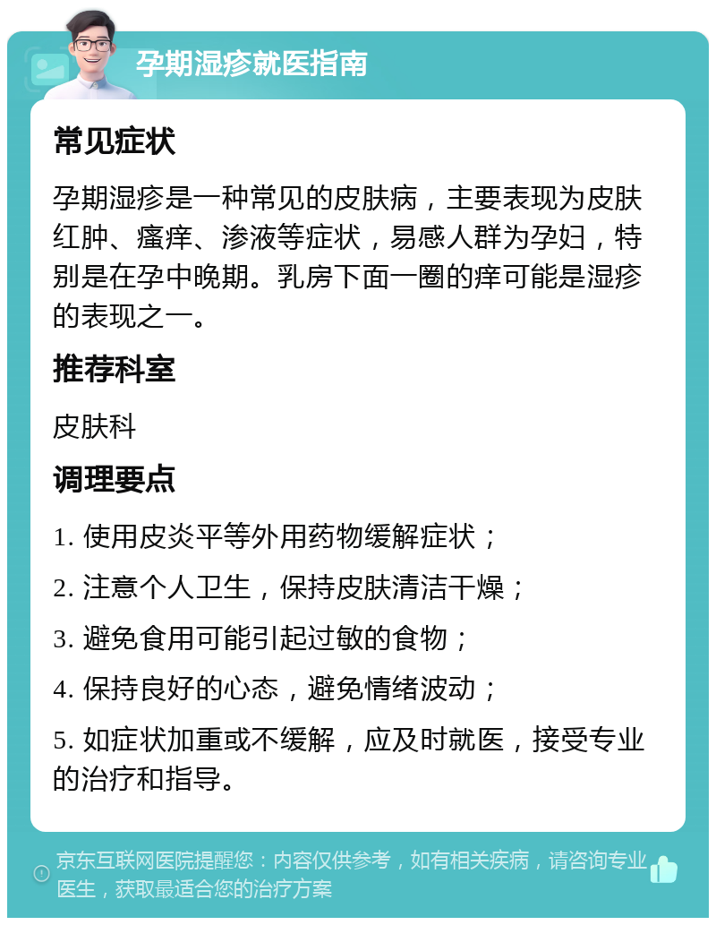 孕期湿疹就医指南 常见症状 孕期湿疹是一种常见的皮肤病，主要表现为皮肤红肿、瘙痒、渗液等症状，易感人群为孕妇，特别是在孕中晚期。乳房下面一圈的痒可能是湿疹的表现之一。 推荐科室 皮肤科 调理要点 1. 使用皮炎平等外用药物缓解症状； 2. 注意个人卫生，保持皮肤清洁干燥； 3. 避免食用可能引起过敏的食物； 4. 保持良好的心态，避免情绪波动； 5. 如症状加重或不缓解，应及时就医，接受专业的治疗和指导。