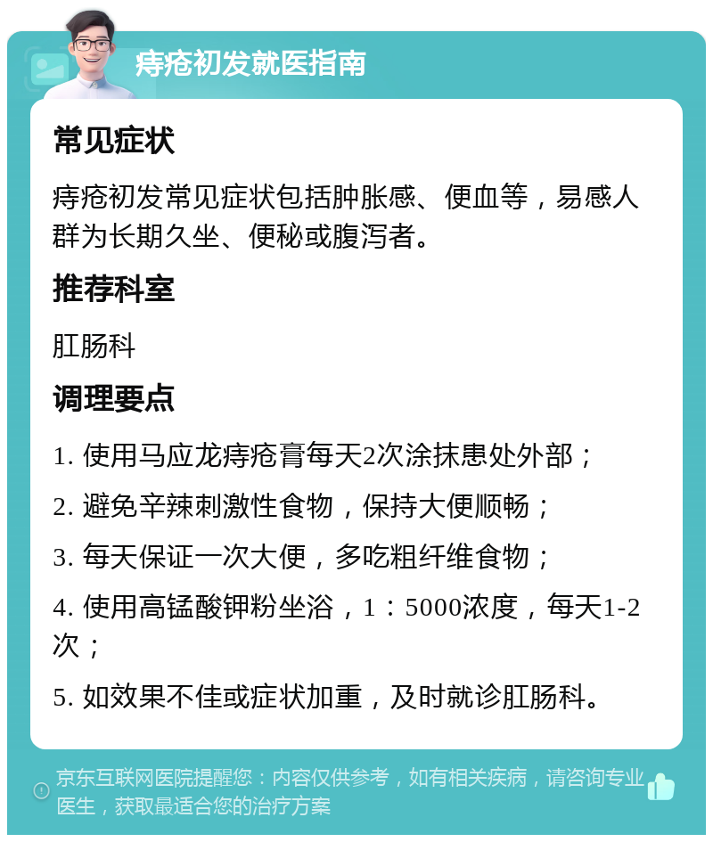 痔疮初发就医指南 常见症状 痔疮初发常见症状包括肿胀感、便血等，易感人群为长期久坐、便秘或腹泻者。 推荐科室 肛肠科 调理要点 1. 使用马应龙痔疮膏每天2次涂抹患处外部； 2. 避免辛辣刺激性食物，保持大便顺畅； 3. 每天保证一次大便，多吃粗纤维食物； 4. 使用高锰酸钾粉坐浴，1：5000浓度，每天1-2次； 5. 如效果不佳或症状加重，及时就诊肛肠科。