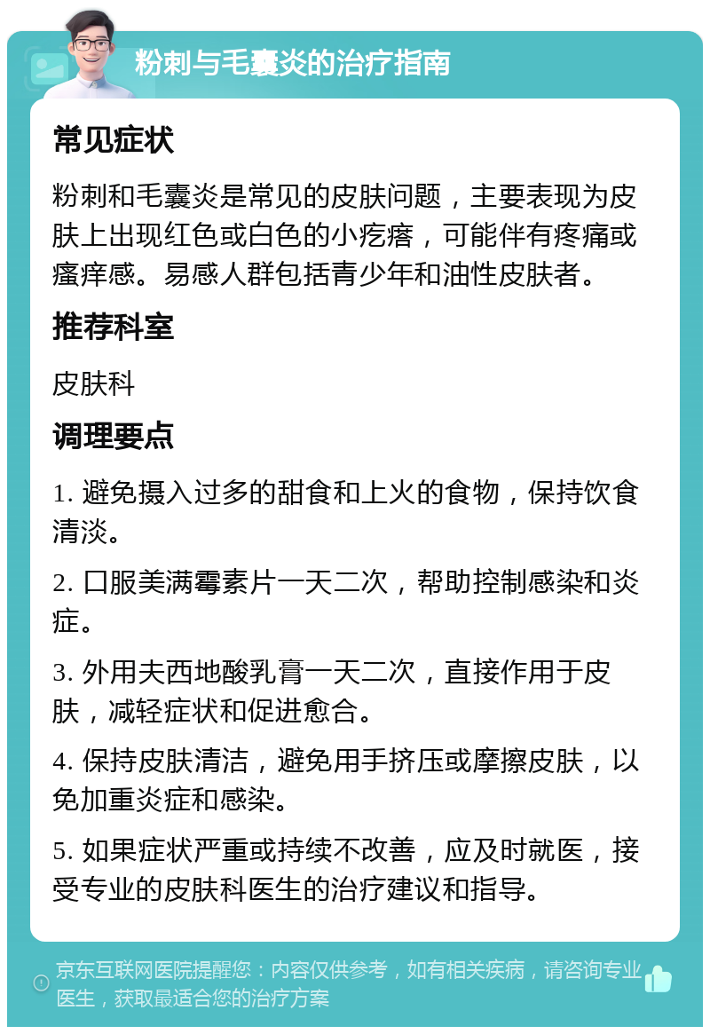 粉刺与毛囊炎的治疗指南 常见症状 粉刺和毛囊炎是常见的皮肤问题，主要表现为皮肤上出现红色或白色的小疙瘩，可能伴有疼痛或瘙痒感。易感人群包括青少年和油性皮肤者。 推荐科室 皮肤科 调理要点 1. 避免摄入过多的甜食和上火的食物，保持饮食清淡。 2. 口服美满霉素片一天二次，帮助控制感染和炎症。 3. 外用夫西地酸乳膏一天二次，直接作用于皮肤，减轻症状和促进愈合。 4. 保持皮肤清洁，避免用手挤压或摩擦皮肤，以免加重炎症和感染。 5. 如果症状严重或持续不改善，应及时就医，接受专业的皮肤科医生的治疗建议和指导。