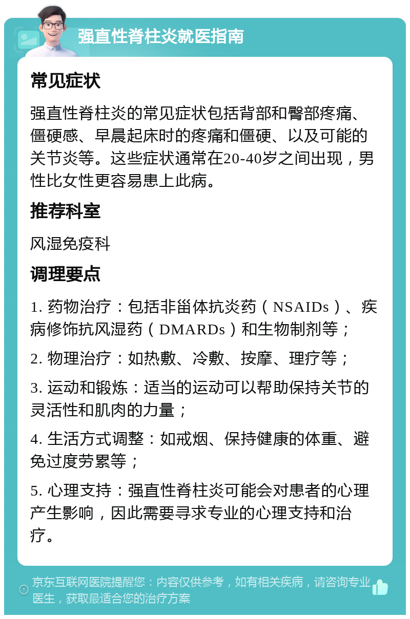 强直性脊柱炎就医指南 常见症状 强直性脊柱炎的常见症状包括背部和臀部疼痛、僵硬感、早晨起床时的疼痛和僵硬、以及可能的关节炎等。这些症状通常在20-40岁之间出现，男性比女性更容易患上此病。 推荐科室 风湿免疫科 调理要点 1. 药物治疗：包括非甾体抗炎药（NSAIDs）、疾病修饰抗风湿药（DMARDs）和生物制剂等； 2. 物理治疗：如热敷、冷敷、按摩、理疗等； 3. 运动和锻炼：适当的运动可以帮助保持关节的灵活性和肌肉的力量； 4. 生活方式调整：如戒烟、保持健康的体重、避免过度劳累等； 5. 心理支持：强直性脊柱炎可能会对患者的心理产生影响，因此需要寻求专业的心理支持和治疗。