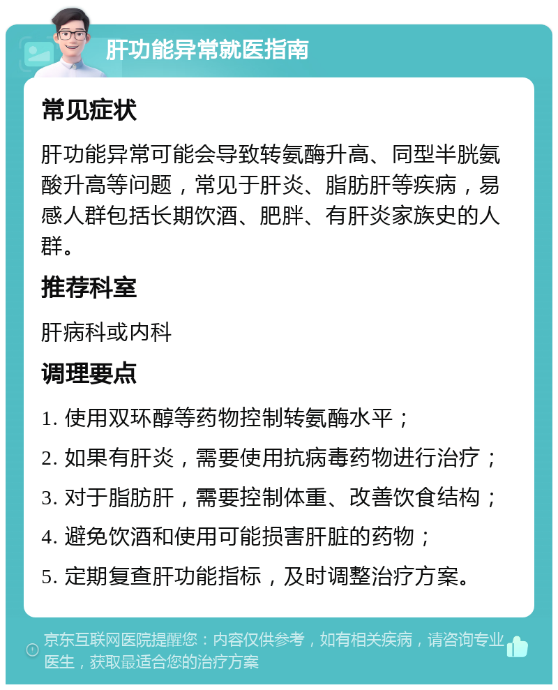 肝功能异常就医指南 常见症状 肝功能异常可能会导致转氨酶升高、同型半胱氨酸升高等问题，常见于肝炎、脂肪肝等疾病，易感人群包括长期饮酒、肥胖、有肝炎家族史的人群。 推荐科室 肝病科或内科 调理要点 1. 使用双环醇等药物控制转氨酶水平； 2. 如果有肝炎，需要使用抗病毒药物进行治疗； 3. 对于脂肪肝，需要控制体重、改善饮食结构； 4. 避免饮酒和使用可能损害肝脏的药物； 5. 定期复查肝功能指标，及时调整治疗方案。