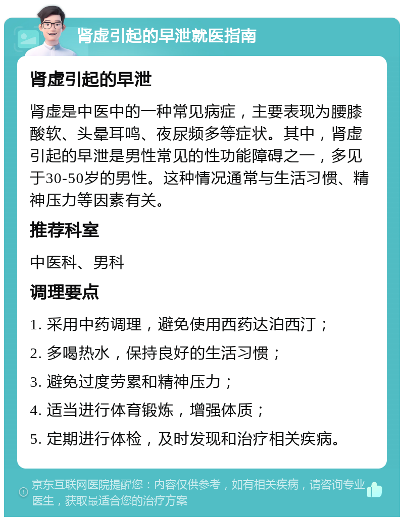 肾虚引起的早泄就医指南 肾虚引起的早泄 肾虚是中医中的一种常见病症，主要表现为腰膝酸软、头晕耳鸣、夜尿频多等症状。其中，肾虚引起的早泄是男性常见的性功能障碍之一，多见于30-50岁的男性。这种情况通常与生活习惯、精神压力等因素有关。 推荐科室 中医科、男科 调理要点 1. 采用中药调理，避免使用西药达泊西汀； 2. 多喝热水，保持良好的生活习惯； 3. 避免过度劳累和精神压力； 4. 适当进行体育锻炼，增强体质； 5. 定期进行体检，及时发现和治疗相关疾病。