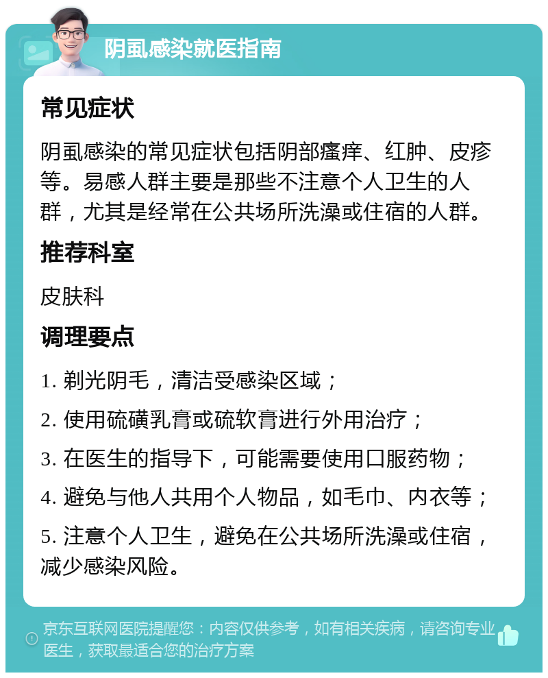 阴虱感染就医指南 常见症状 阴虱感染的常见症状包括阴部瘙痒、红肿、皮疹等。易感人群主要是那些不注意个人卫生的人群，尤其是经常在公共场所洗澡或住宿的人群。 推荐科室 皮肤科 调理要点 1. 剃光阴毛，清洁受感染区域； 2. 使用硫磺乳膏或硫软膏进行外用治疗； 3. 在医生的指导下，可能需要使用口服药物； 4. 避免与他人共用个人物品，如毛巾、内衣等； 5. 注意个人卫生，避免在公共场所洗澡或住宿，减少感染风险。