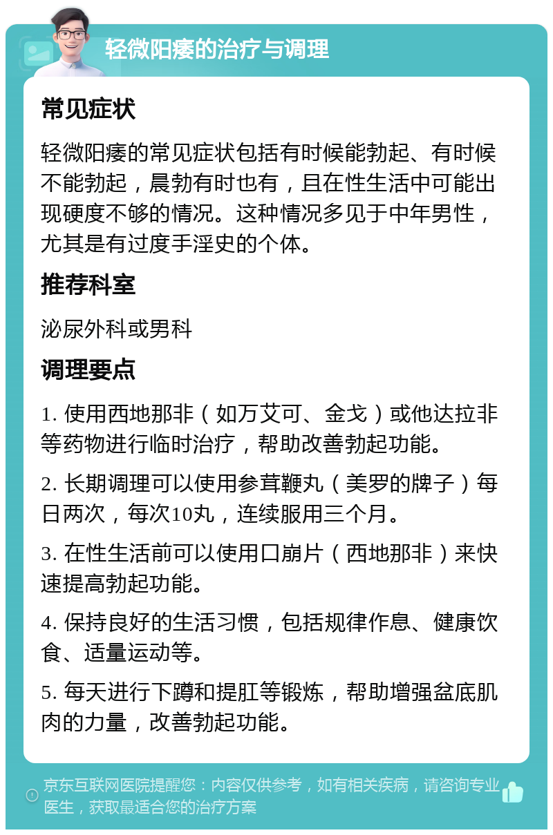 轻微阳痿的治疗与调理 常见症状 轻微阳痿的常见症状包括有时候能勃起、有时候不能勃起，晨勃有时也有，且在性生活中可能出现硬度不够的情况。这种情况多见于中年男性，尤其是有过度手淫史的个体。 推荐科室 泌尿外科或男科 调理要点 1. 使用西地那非（如万艾可、金戈）或他达拉非等药物进行临时治疗，帮助改善勃起功能。 2. 长期调理可以使用参茸鞭丸（美罗的牌子）每日两次，每次10丸，连续服用三个月。 3. 在性生活前可以使用口崩片（西地那非）来快速提高勃起功能。 4. 保持良好的生活习惯，包括规律作息、健康饮食、适量运动等。 5. 每天进行下蹲和提肛等锻炼，帮助增强盆底肌肉的力量，改善勃起功能。