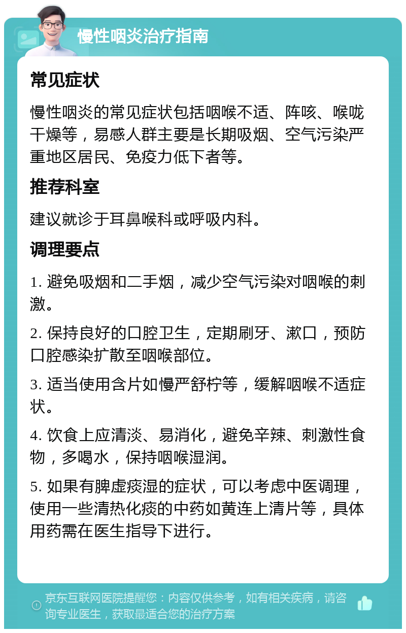 慢性咽炎治疗指南 常见症状 慢性咽炎的常见症状包括咽喉不适、阵咳、喉咙干燥等，易感人群主要是长期吸烟、空气污染严重地区居民、免疫力低下者等。 推荐科室 建议就诊于耳鼻喉科或呼吸内科。 调理要点 1. 避免吸烟和二手烟，减少空气污染对咽喉的刺激。 2. 保持良好的口腔卫生，定期刷牙、漱口，预防口腔感染扩散至咽喉部位。 3. 适当使用含片如慢严舒柠等，缓解咽喉不适症状。 4. 饮食上应清淡、易消化，避免辛辣、刺激性食物，多喝水，保持咽喉湿润。 5. 如果有脾虚痰湿的症状，可以考虑中医调理，使用一些清热化痰的中药如黄连上清片等，具体用药需在医生指导下进行。