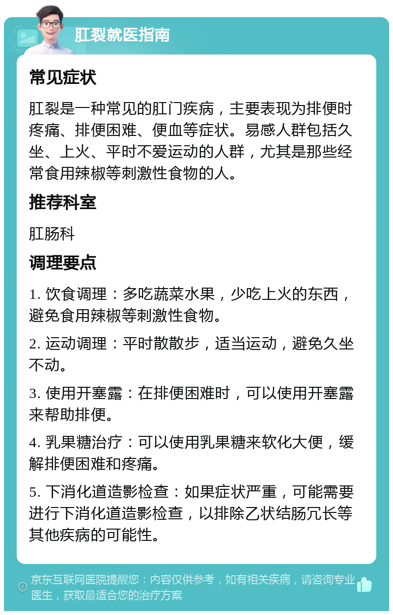 肛裂就医指南 常见症状 肛裂是一种常见的肛门疾病，主要表现为排便时疼痛、排便困难、便血等症状。易感人群包括久坐、上火、平时不爱运动的人群，尤其是那些经常食用辣椒等刺激性食物的人。 推荐科室 肛肠科 调理要点 1. 饮食调理：多吃蔬菜水果，少吃上火的东西，避免食用辣椒等刺激性食物。 2. 运动调理：平时散散步，适当运动，避免久坐不动。 3. 使用开塞露：在排便困难时，可以使用开塞露来帮助排便。 4. 乳果糖治疗：可以使用乳果糖来软化大便，缓解排便困难和疼痛。 5. 下消化道造影检查：如果症状严重，可能需要进行下消化道造影检查，以排除乙状结肠冗长等其他疾病的可能性。