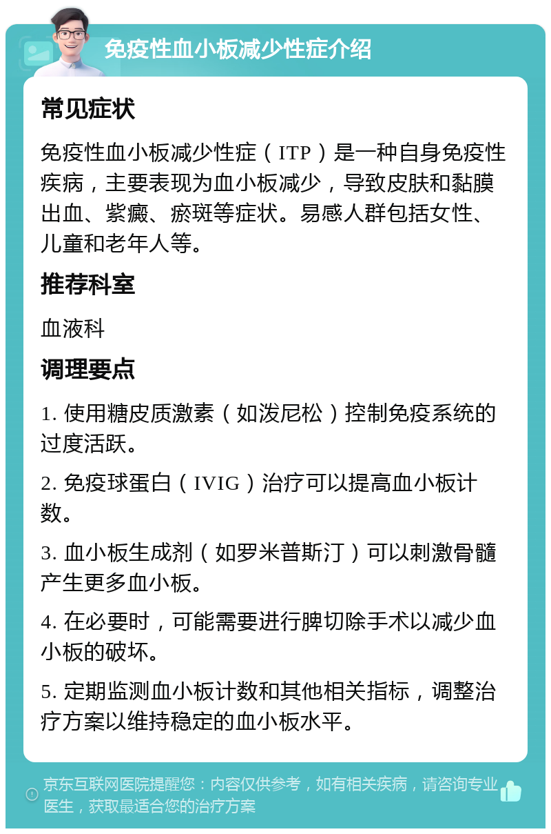 免疫性血小板减少性症介绍 常见症状 免疫性血小板减少性症（ITP）是一种自身免疫性疾病，主要表现为血小板减少，导致皮肤和黏膜出血、紫癜、瘀斑等症状。易感人群包括女性、儿童和老年人等。 推荐科室 血液科 调理要点 1. 使用糖皮质激素（如泼尼松）控制免疫系统的过度活跃。 2. 免疫球蛋白（IVIG）治疗可以提高血小板计数。 3. 血小板生成剂（如罗米普斯汀）可以刺激骨髓产生更多血小板。 4. 在必要时，可能需要进行脾切除手术以减少血小板的破坏。 5. 定期监测血小板计数和其他相关指标，调整治疗方案以维持稳定的血小板水平。