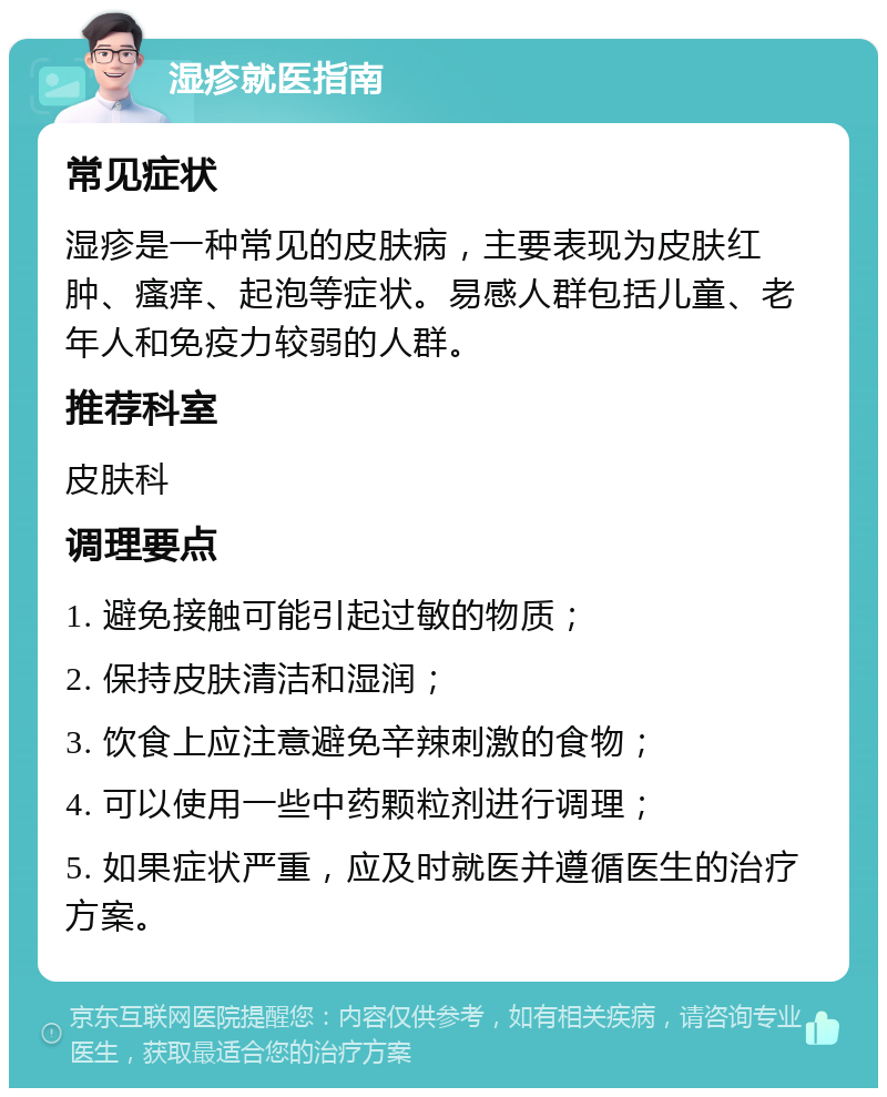 湿疹就医指南 常见症状 湿疹是一种常见的皮肤病，主要表现为皮肤红肿、瘙痒、起泡等症状。易感人群包括儿童、老年人和免疫力较弱的人群。 推荐科室 皮肤科 调理要点 1. 避免接触可能引起过敏的物质； 2. 保持皮肤清洁和湿润； 3. 饮食上应注意避免辛辣刺激的食物； 4. 可以使用一些中药颗粒剂进行调理； 5. 如果症状严重，应及时就医并遵循医生的治疗方案。