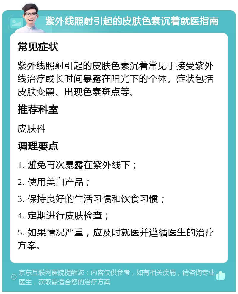 紫外线照射引起的皮肤色素沉着就医指南 常见症状 紫外线照射引起的皮肤色素沉着常见于接受紫外线治疗或长时间暴露在阳光下的个体。症状包括皮肤变黑、出现色素斑点等。 推荐科室 皮肤科 调理要点 1. 避免再次暴露在紫外线下； 2. 使用美白产品； 3. 保持良好的生活习惯和饮食习惯； 4. 定期进行皮肤检查； 5. 如果情况严重，应及时就医并遵循医生的治疗方案。