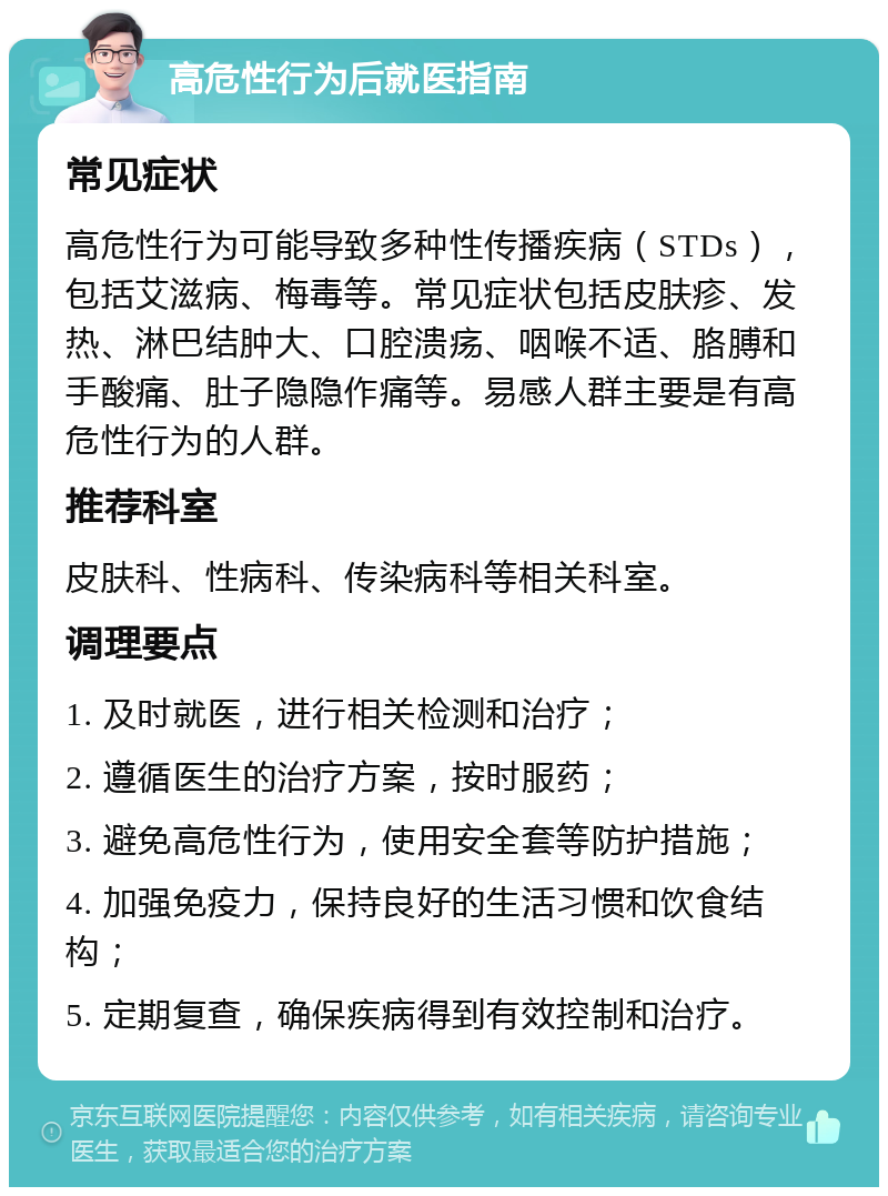 高危性行为后就医指南 常见症状 高危性行为可能导致多种性传播疾病（STDs），包括艾滋病、梅毒等。常见症状包括皮肤疹、发热、淋巴结肿大、口腔溃疡、咽喉不适、胳膊和手酸痛、肚子隐隐作痛等。易感人群主要是有高危性行为的人群。 推荐科室 皮肤科、性病科、传染病科等相关科室。 调理要点 1. 及时就医，进行相关检测和治疗； 2. 遵循医生的治疗方案，按时服药； 3. 避免高危性行为，使用安全套等防护措施； 4. 加强免疫力，保持良好的生活习惯和饮食结构； 5. 定期复查，确保疾病得到有效控制和治疗。