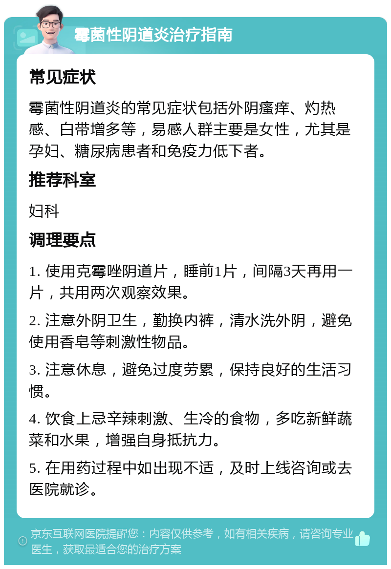 霉菌性阴道炎治疗指南 常见症状 霉菌性阴道炎的常见症状包括外阴瘙痒、灼热感、白带增多等，易感人群主要是女性，尤其是孕妇、糖尿病患者和免疫力低下者。 推荐科室 妇科 调理要点 1. 使用克霉唑阴道片，睡前1片，间隔3天再用一片，共用两次观察效果。 2. 注意外阴卫生，勤换内裤，清水洗外阴，避免使用香皂等刺激性物品。 3. 注意休息，避免过度劳累，保持良好的生活习惯。 4. 饮食上忌辛辣刺激、生冷的食物，多吃新鲜蔬菜和水果，增强自身抵抗力。 5. 在用药过程中如出现不适，及时上线咨询或去医院就诊。