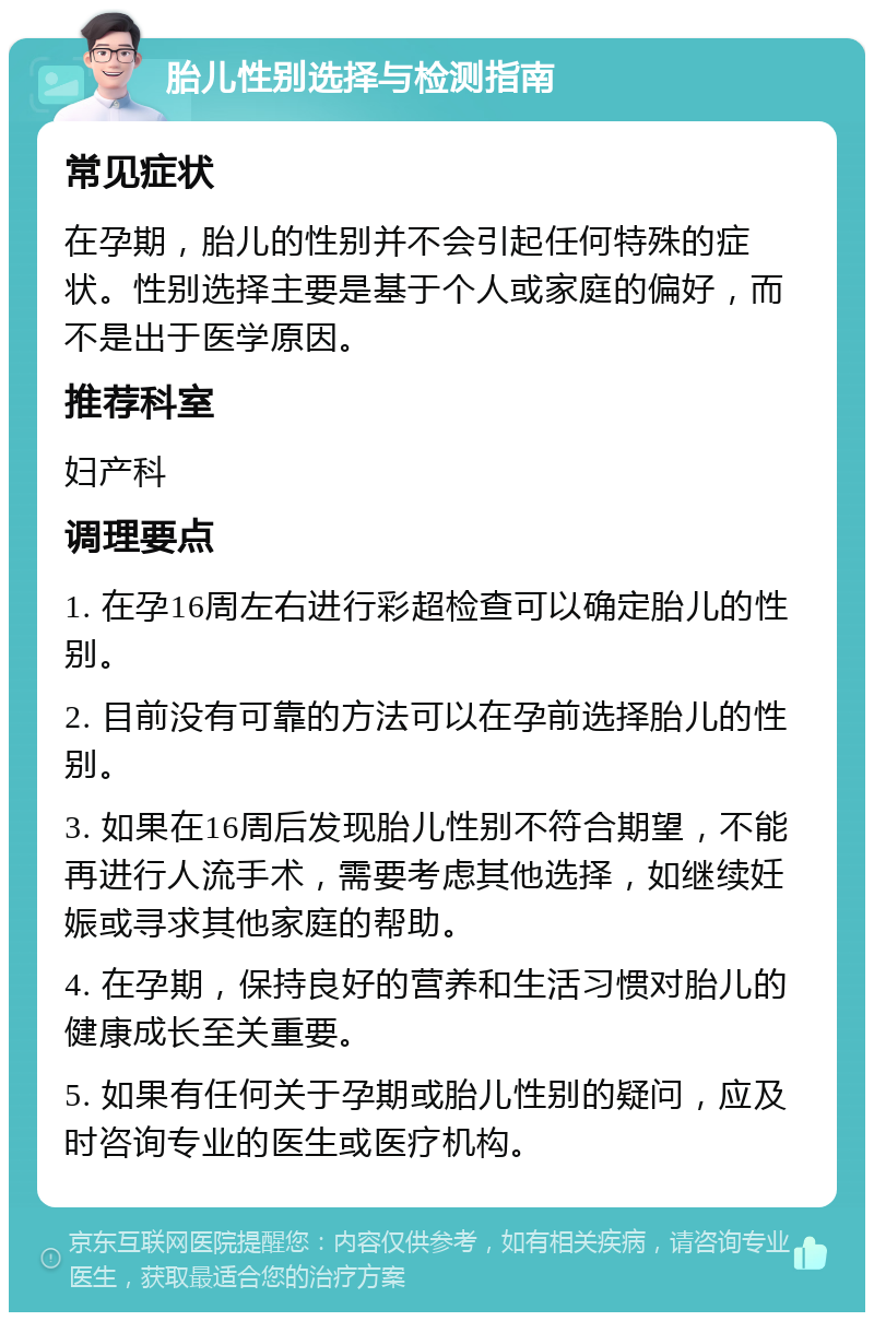 胎儿性别选择与检测指南 常见症状 在孕期，胎儿的性别并不会引起任何特殊的症状。性别选择主要是基于个人或家庭的偏好，而不是出于医学原因。 推荐科室 妇产科 调理要点 1. 在孕16周左右进行彩超检查可以确定胎儿的性别。 2. 目前没有可靠的方法可以在孕前选择胎儿的性别。 3. 如果在16周后发现胎儿性别不符合期望，不能再进行人流手术，需要考虑其他选择，如继续妊娠或寻求其他家庭的帮助。 4. 在孕期，保持良好的营养和生活习惯对胎儿的健康成长至关重要。 5. 如果有任何关于孕期或胎儿性别的疑问，应及时咨询专业的医生或医疗机构。