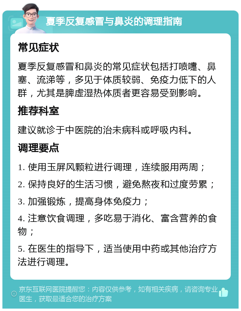 夏季反复感冒与鼻炎的调理指南 常见症状 夏季反复感冒和鼻炎的常见症状包括打喷嚏、鼻塞、流涕等，多见于体质较弱、免疫力低下的人群，尤其是脾虚湿热体质者更容易受到影响。 推荐科室 建议就诊于中医院的治未病科或呼吸内科。 调理要点 1. 使用玉屏风颗粒进行调理，连续服用两周； 2. 保持良好的生活习惯，避免熬夜和过度劳累； 3. 加强锻炼，提高身体免疫力； 4. 注意饮食调理，多吃易于消化、富含营养的食物； 5. 在医生的指导下，适当使用中药或其他治疗方法进行调理。