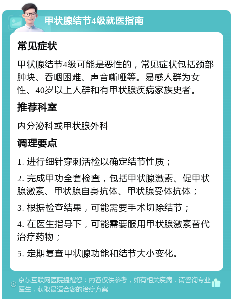 甲状腺结节4级就医指南 常见症状 甲状腺结节4级可能是恶性的，常见症状包括颈部肿块、吞咽困难、声音嘶哑等。易感人群为女性、40岁以上人群和有甲状腺疾病家族史者。 推荐科室 内分泌科或甲状腺外科 调理要点 1. 进行细针穿刺活检以确定结节性质； 2. 完成甲功全套检查，包括甲状腺激素、促甲状腺激素、甲状腺自身抗体、甲状腺受体抗体； 3. 根据检查结果，可能需要手术切除结节； 4. 在医生指导下，可能需要服用甲状腺激素替代治疗药物； 5. 定期复查甲状腺功能和结节大小变化。