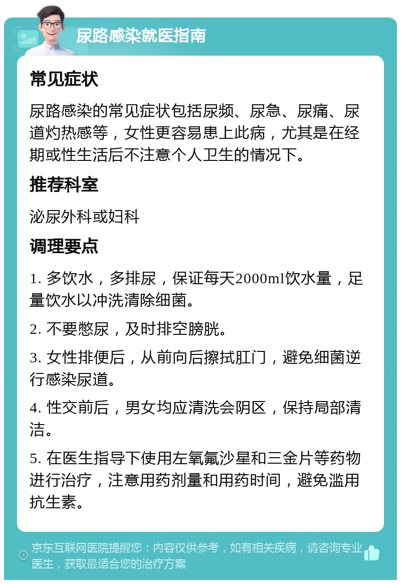 尿路感染就医指南 常见症状 尿路感染的常见症状包括尿频、尿急、尿痛、尿道灼热感等，女性更容易患上此病，尤其是在经期或性生活后不注意个人卫生的情况下。 推荐科室 泌尿外科或妇科 调理要点 1. 多饮水，多排尿，保证每天2000ml饮水量，足量饮水以冲洗清除细菌。 2. 不要憋尿，及时排空膀胱。 3. 女性排便后，从前向后擦拭肛门，避免细菌逆行感染尿道。 4. 性交前后，男女均应清洗会阴区，保持局部清洁。 5. 在医生指导下使用左氧氟沙星和三金片等药物进行治疗，注意用药剂量和用药时间，避免滥用抗生素。