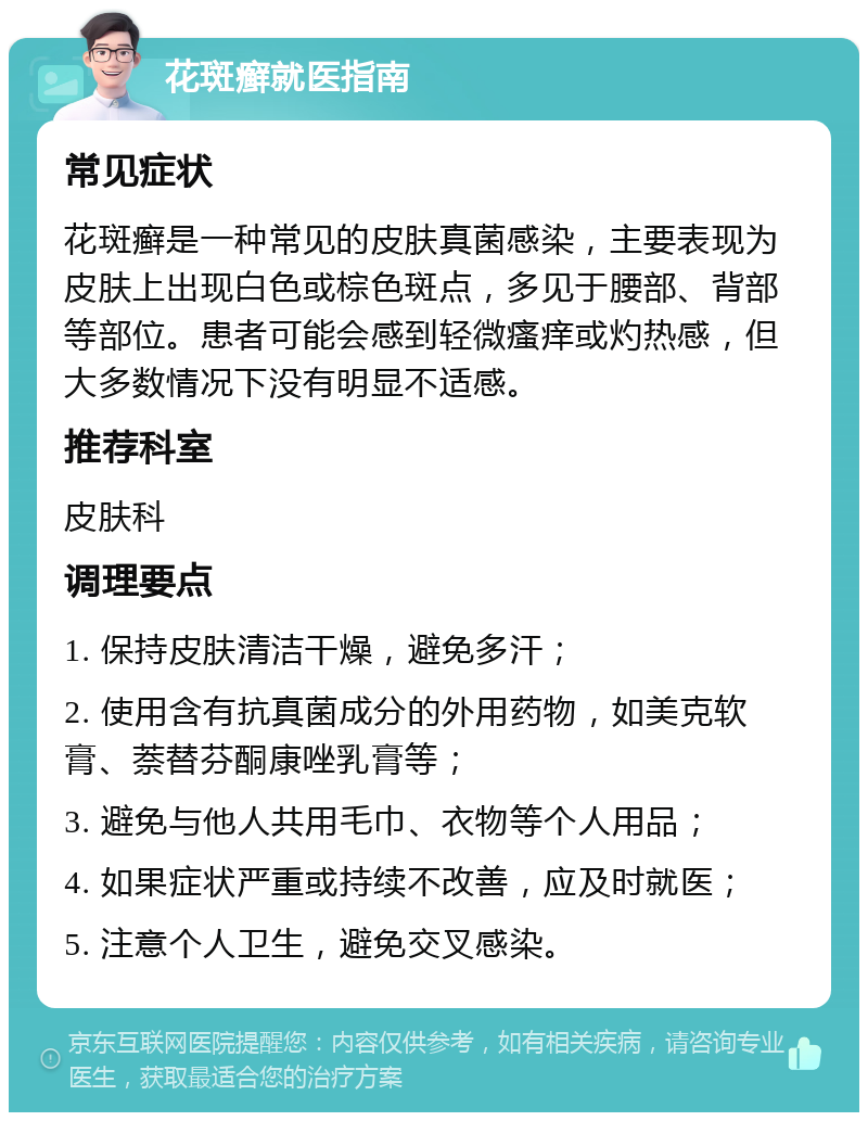 花斑癣就医指南 常见症状 花斑癣是一种常见的皮肤真菌感染，主要表现为皮肤上出现白色或棕色斑点，多见于腰部、背部等部位。患者可能会感到轻微瘙痒或灼热感，但大多数情况下没有明显不适感。 推荐科室 皮肤科 调理要点 1. 保持皮肤清洁干燥，避免多汗； 2. 使用含有抗真菌成分的外用药物，如美克软膏、萘替芬酮康唑乳膏等； 3. 避免与他人共用毛巾、衣物等个人用品； 4. 如果症状严重或持续不改善，应及时就医； 5. 注意个人卫生，避免交叉感染。