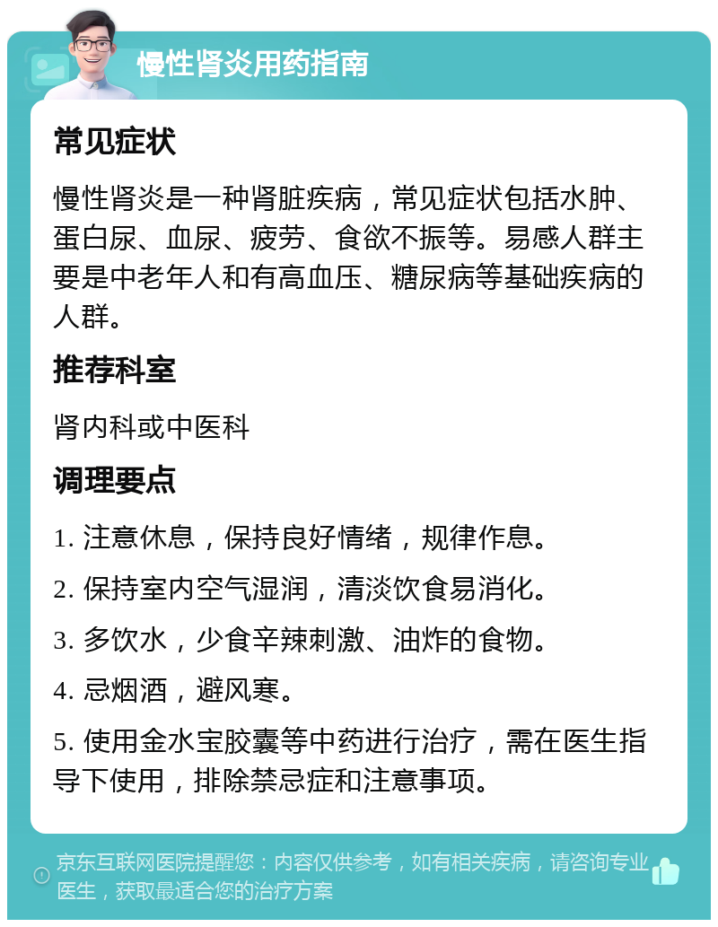 慢性肾炎用药指南 常见症状 慢性肾炎是一种肾脏疾病，常见症状包括水肿、蛋白尿、血尿、疲劳、食欲不振等。易感人群主要是中老年人和有高血压、糖尿病等基础疾病的人群。 推荐科室 肾内科或中医科 调理要点 1. 注意休息，保持良好情绪，规律作息。 2. 保持室内空气湿润，清淡饮食易消化。 3. 多饮水，少食辛辣刺激、油炸的食物。 4. 忌烟酒，避风寒。 5. 使用金水宝胶囊等中药进行治疗，需在医生指导下使用，排除禁忌症和注意事项。