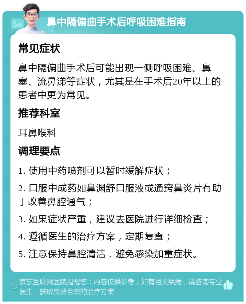 鼻中隔偏曲手术后呼吸困难指南 常见症状 鼻中隔偏曲手术后可能出现一侧呼吸困难、鼻塞、流鼻涕等症状，尤其是在手术后20年以上的患者中更为常见。 推荐科室 耳鼻喉科 调理要点 1. 使用中药喷剂可以暂时缓解症状； 2. 口服中成药如鼻渊舒口服液或通窍鼻炎片有助于改善鼻腔通气； 3. 如果症状严重，建议去医院进行详细检查； 4. 遵循医生的治疗方案，定期复查； 5. 注意保持鼻腔清洁，避免感染加重症状。