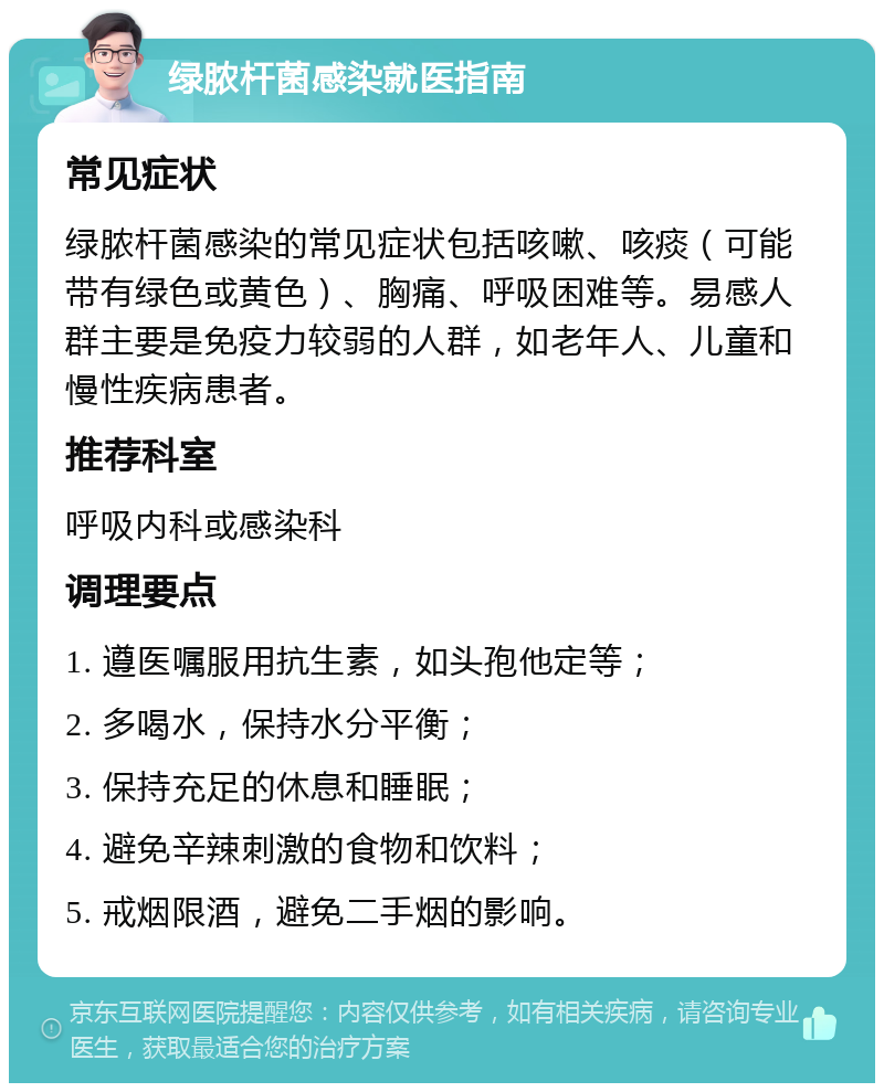 绿脓杆菌感染就医指南 常见症状 绿脓杆菌感染的常见症状包括咳嗽、咳痰（可能带有绿色或黄色）、胸痛、呼吸困难等。易感人群主要是免疫力较弱的人群，如老年人、儿童和慢性疾病患者。 推荐科室 呼吸内科或感染科 调理要点 1. 遵医嘱服用抗生素，如头孢他定等； 2. 多喝水，保持水分平衡； 3. 保持充足的休息和睡眠； 4. 避免辛辣刺激的食物和饮料； 5. 戒烟限酒，避免二手烟的影响。