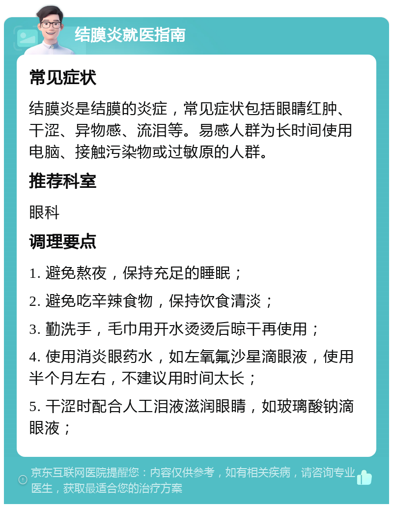 结膜炎就医指南 常见症状 结膜炎是结膜的炎症，常见症状包括眼睛红肿、干涩、异物感、流泪等。易感人群为长时间使用电脑、接触污染物或过敏原的人群。 推荐科室 眼科 调理要点 1. 避免熬夜，保持充足的睡眠； 2. 避免吃辛辣食物，保持饮食清淡； 3. 勤洗手，毛巾用开水烫烫后晾干再使用； 4. 使用消炎眼药水，如左氧氟沙星滴眼液，使用半个月左右，不建议用时间太长； 5. 干涩时配合人工泪液滋润眼睛，如玻璃酸钠滴眼液；