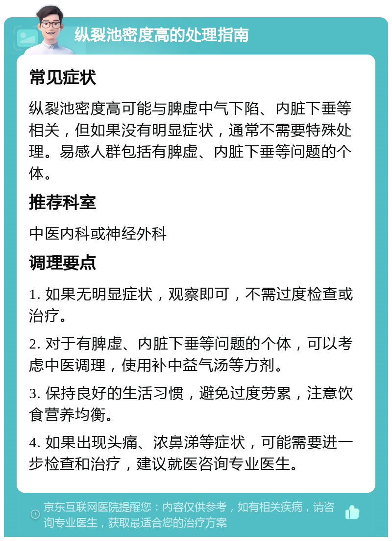 纵裂池密度高的处理指南 常见症状 纵裂池密度高可能与脾虚中气下陷、内脏下垂等相关，但如果没有明显症状，通常不需要特殊处理。易感人群包括有脾虚、内脏下垂等问题的个体。 推荐科室 中医内科或神经外科 调理要点 1. 如果无明显症状，观察即可，不需过度检查或治疗。 2. 对于有脾虚、内脏下垂等问题的个体，可以考虑中医调理，使用补中益气汤等方剂。 3. 保持良好的生活习惯，避免过度劳累，注意饮食营养均衡。 4. 如果出现头痛、浓鼻涕等症状，可能需要进一步检查和治疗，建议就医咨询专业医生。