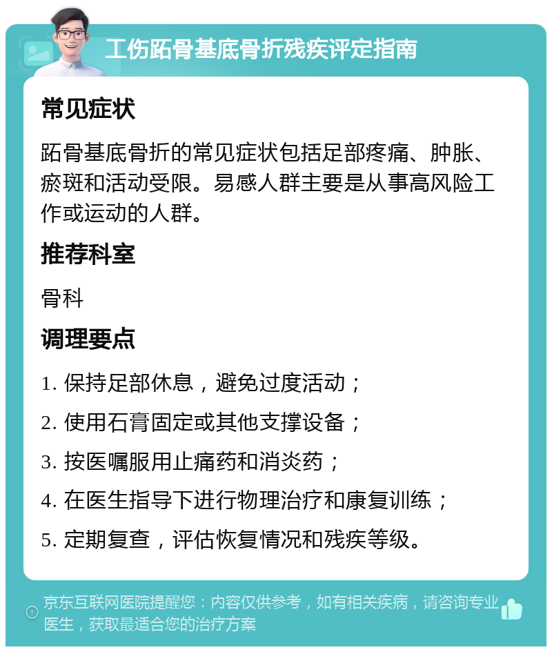 工伤跖骨基底骨折残疾评定指南 常见症状 跖骨基底骨折的常见症状包括足部疼痛、肿胀、瘀斑和活动受限。易感人群主要是从事高风险工作或运动的人群。 推荐科室 骨科 调理要点 1. 保持足部休息，避免过度活动； 2. 使用石膏固定或其他支撑设备； 3. 按医嘱服用止痛药和消炎药； 4. 在医生指导下进行物理治疗和康复训练； 5. 定期复查，评估恢复情况和残疾等级。