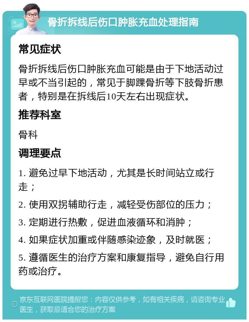 骨折拆线后伤口肿胀充血处理指南 常见症状 骨折拆线后伤口肿胀充血可能是由于下地活动过早或不当引起的，常见于脚踝骨折等下肢骨折患者，特别是在拆线后10天左右出现症状。 推荐科室 骨科 调理要点 1. 避免过早下地活动，尤其是长时间站立或行走； 2. 使用双拐辅助行走，减轻受伤部位的压力； 3. 定期进行热敷，促进血液循环和消肿； 4. 如果症状加重或伴随感染迹象，及时就医； 5. 遵循医生的治疗方案和康复指导，避免自行用药或治疗。